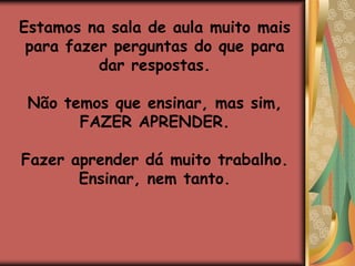 Estamos na sala de aula muito mais para fazer perguntas do que para dar respostas.Não temos que ensinar, mas sim, FAZER APRENDER.Fazer aprender dá muito trabalho.Ensinar, nem tanto.
