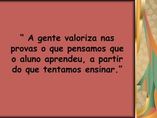 “ A gente valoriza nas provas o que pensamos que o aluno aprendeu, a partir do que tentamos ensinar.”