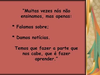 Precisamos parar de pensar no ensino, e começar a pensar na aprendizagem.“Muitas vezes nós não ensinamos, mas apenas:* Falamos sobre;* Damos notícias.Temos que fazer a parte quenos cabe, que é fazer aprender.”
