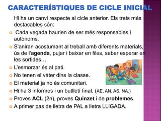 Hi ha un canvi respecte al cicle anterior. Els trets més
destacables són:
 Cada vegada haurien de ser més responsables i
autònoms.
 S’aniran acostumant al treball amb diferents materials,
ús de l’agenda, pujar i baixar en files, saber esperar en
les sortides…
 L’esmorzar és al pati.
 No tenen el vàter dins la classe.
 El material ja no és comunitari.
 Hi ha 3 informes i un butlletí final. (AE, AN, AS, NA.)
 Proves ACL (2n), proves Quinzet i de problemes.
 A primer pas de lletra de PAL a lletra LLIGADA.
CARACTERÍSTIQUES DE CICLE INICIAL
 