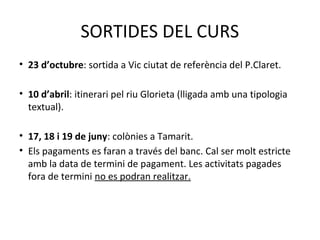 SORTIDES DEL CURS 
• 23 d’octubre: sortida a Vic ciutat de referència del P.Claret. 
• 10 d’abril: itinerari pel riu Glorieta (lligada amb una tipologia 
textual). 
• 17, 18 i 19 de juny: colònies a Tamarit. 
• Els pagaments es faran a través del banc. Cal ser molt estricte 
amb la data de termini de pagament. Les activitats pagades 
fora de termini no es podran realitzar. 
 