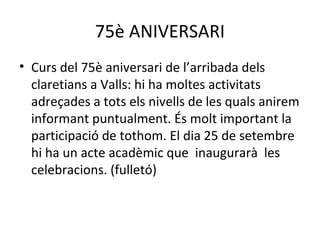 75è ANIVERSARI 
• Curs del 75è aniversari de l’arribada dels 
claretians a Valls: hi ha moltes activitats 
adreçades a tots els nivells de les quals anirem 
informant puntualment. És molt important la 
participació de tothom. El dia 25 de setembre 
hi ha un acte acadèmic que inaugurarà les 
celebracions. (fulletó) 
 
