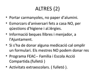 ALTRES (2) 
• Portar carmanyoles, no paper d’alumini. 
• Esmorzars d'aniversari fets a casa NO, per 
qüestions d'higiene i al.lèrgies. 
• Informació beques llibres i menjador, a 
l'Ajuntament. 
• Si s’ha de donar alguna medicació cal omplir 
un formulari. Els mestres NO podem donar res 
• Programa FEAC-- Família i Escola Acció 
Compartida.(fulletó ) 
• Activitats extraescolars. ( fulletó ). 
 