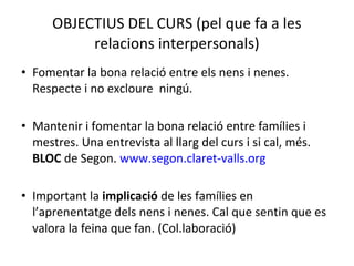 OBJECTIUS DEL CURS (pel que fa a les 
relacions interpersonals) 
• Fomentar la bona relació entre els nens i nenes. 
Respecte i no excloure ningú. 
• Mantenir i fomentar la bona relació entre famílies i 
mestres. Una entrevista al llarg del curs i si cal, més. 
BLOC de Segon. www.segon.claret-valls.org 
• Important la implicació de les famílies en 
l’aprenentatge dels nens i nenes. Cal que sentin que es 
valora la feina que fan. (Col.laboració) 
 