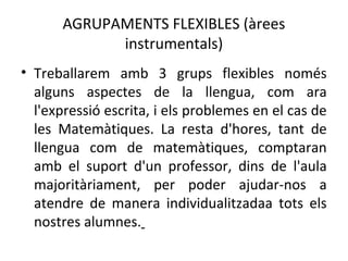 AGRUPAMENTS FLEXIBLES (àrees 
instrumentals) 
• Treballarem amb 3 grups flexibles només 
alguns aspectes de la llengua, com ara 
l'expressió escrita, i els problemes en el cas de 
les Matemàtiques. La resta d'hores, tant de 
llengua com de matemàtiques, comptaran 
amb el suport d'un professor, dins de l'aula 
majoritàriament, per poder ajudar-nos a 
atendre de manera individualitzadaa tots els 
nostres alumnes. 
 