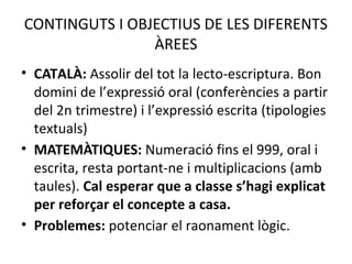 CONTINGUTS I OBJECTIUS DE LES DIFERENTS 
ÀREES 
• CATALÀ: Assolir del tot la lecto-escriptura. Bon 
domini de l’expressió oral (conferències a partir 
del 2n trimestre) i l’expressió escrita (tipologies 
textuals) 
• MATEMÀTIQUES: Numeració fins el 999, oral i 
escrita, resta portant-ne i multiplicacions (amb 
taules). Cal esperar que a classe s’hagi explicat 
per reforçar el concepte a casa. 
• Problemes: potenciar el raonament lògic. 
 