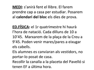 MEDI: s’anirà fent el llibre. El farem 
prendre cap a casa per estudiar. Posarem 
al calendari del bloc els dies de prova. 
ED.FÍSICA: el 1r quatrimestre hi haurà 
l’hora de natació. Cada dilluns de 10 a 
10’45. Marxarem de la plaça de la Creu a 
9’45. Poden venir mares/pares a eixugar 
els cabells. 
Els alumnes es canviaran als vestidors, no 
portar-lo posat de casa. 
Recollir la canalla a la placeta del Pavelló si 
tenen EF a última hora. 
 