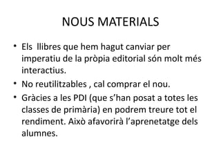 NOUS MATERIALS 
• Els llibres que hem hagut canviar per 
imperatiu de la pròpia editorial són molt més 
interactius. 
• No reutilitzables , cal comprar el nou. 
• Gràcies a les PDI (que s’han posat a totes les 
classes de primària) en podrem treure tot el 
rendiment. Això afavorirà l’aprenetatge dels 
alumnes. 
 