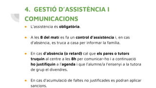 4. GESTIÓ D’ASSISTÈNCIA I
COMUNICACIONS
● L’assistència és obligatòria.
● A les 8 del matí es fa un control d’assistència i, en cas
d’absència, es truca a casa per informar la família.
● En cas d’absència (o retard) cal que els pares o tutors
truquin al centre a les 8h per comunicar-ho i a continuació
ho justiﬁquin a l’agenda i que l’alumne/a l’ensenyi a la tutora
de grup el divendres.
● En cas d’acumulació de faltes no justiﬁcades es podran aplicar
sancions.
 