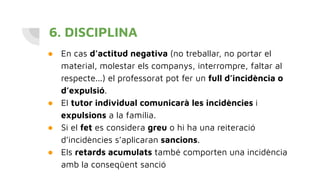 6. DISCIPLINA
● En cas d’actitud negativa (no treballar, no portar el
material, molestar els companys, interrompre, faltar al
respecte...) el professorat pot fer un full d’incidència o
d’expulsió.
● El tutor individual comunicarà les incidències i
expulsions a la família.
● Si el fet es considera greu o hi ha una reiteració
d’incidències s’aplicaran sancions.
● Els retards acumulats també comporten una incidència
amb la conseqüent sanció
 