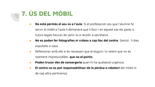 7. ÚS DEL MÒBIL
● No està permès el seu ús a l’aula. Si el professorat veu que l’alumne fa
servir el mòbil a l’aula li demanarà que li lliuri i en aquest cas els pares o
tutors legals hauran de venir-lo a recollir a secretaria.
● No es poden fer fotograﬁes ni vídeos a cap lloc del centre. Sanció: 3 dies
expulsats a casa.
● Reﬂexionar amb ells si és necessari que el duguin i si veiem que no és
realment imprescindible, que no el portin.
● Poden trucar des de consergeria quan hi ha qualsevol urgència.
● El centre no es pot responsabilitzar de la pèrdua o robatori del mòbil ni
de cap altra pertinença.
 