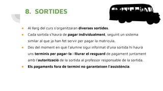 8. SORTIDES
● Al llarg del curs s’organitzaran diverses sortides.
● Cada sortida s’haurà de pagar individualment, seguint un sistema
similar al que ja han fet servir per pagar la matrícula.
● Des del moment en què l’alumne sigui informat d’una sortida hi haurà
uns terminis per pagar-la i lliurar el resguard de pagament juntament
amb l’autorització de la sortida al professor responsable de la sortida.
● Els pagaments fora de termini no garanteixen l’assistència.
 