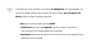 ● L’assistència a les sortides curriculars és obligatòria. Un cop pagada, en
cas de no poder assistir (per causes de força major) per recuperar els
diners caldrà complir aquests requisits:
- Avís de la família abans de les 8.00h
- Justiﬁcació per escrit a l’agenda, termini màxim 1 setmana,
cal ensenyar-la al responsable de la sortida.
- Secretaria retornarà els diners en el termini d’un mes després de la
realització de la sortida.
 