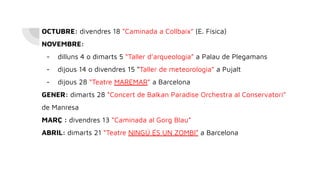 OCTUBRE: divendres 18 “Caminada a Collbaix” (E. Física)
NOVEMBRE:
- dilluns 4 o dimarts 5 “Taller d’arqueologia” a Palau de Plegamans
- dijous 14 o divendres 15 “Taller de meteorologia” a Pujalt
- dijous 28 “Teatre MAREMAR” a Barcelona
GENER: dimarts 28 “Concert de Balkan Paradise Orchestra al Conservatori”
de Manresa
MARÇ : divendres 13 “Caminada al Gorg Blau”
ABRIL: dimarts 21 “Teatre NINGÚ ÉS UN ZOMBI” a Barcelona
 