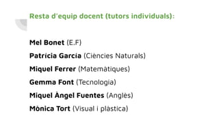 Resta d’equip docent (tutors individuals):
Mel Bonet (E.F)
Patrícia García (Ciències Naturals)
Miquel Ferrer (Matemàtiques)
Gemma Font (Tecnologia)
Miquel Àngel Fuentes (Anglès)
Mònica Tort (Visual i plàstica)
 