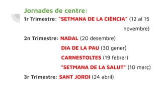 Jornades de centre:
1r Trimestre: “SETMANA DE LA CIÈNCIA” (12 al 15
novembre)
2n Trimestre: NADAL (20 desembre)
DIA DE LA PAU (30 gener)
CARNESTOLTES (19 febrer)
”SETMANA DE LA SALUT” (10 març)
3r Trimestre: SANT JORDI (24 abril)
 