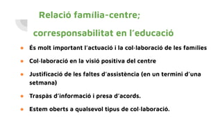 Relació família-centre;
corresponsabilitat en l’educació
● És molt important l’actuació i la col·laboració de les famílies
● Col·laboració en la visió positiva del centre
● Justiﬁcació de les faltes d’assistència (en un termini d’una
setmana)
● Traspàs d’informació i presa d’acords.
● Estem oberts a qualsevol tipus de col·laboració.
 
