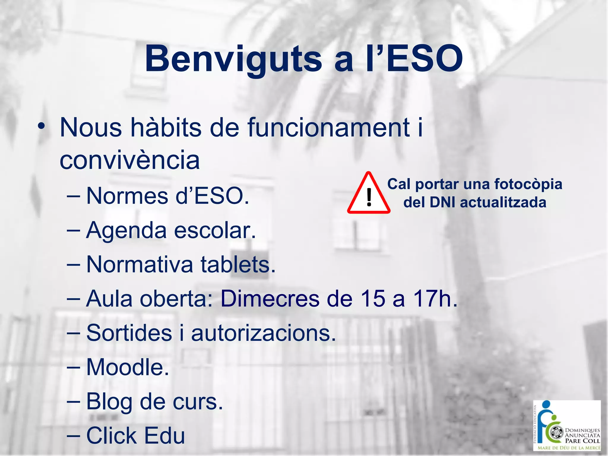 Benviguts a l’ESO
• Nous hàbits de funcionament i
convivència
Cal portar una fotocòpia
del DNI actualitzada

– Normes d’ESO.
– Agenda escolar.
– Normativa tablets.
– Aula oberta: Dimecres de 15 a 17h.
– Sortides i autorizacions.
– Moodle.
– Blog de curs.
– Click Edu

 