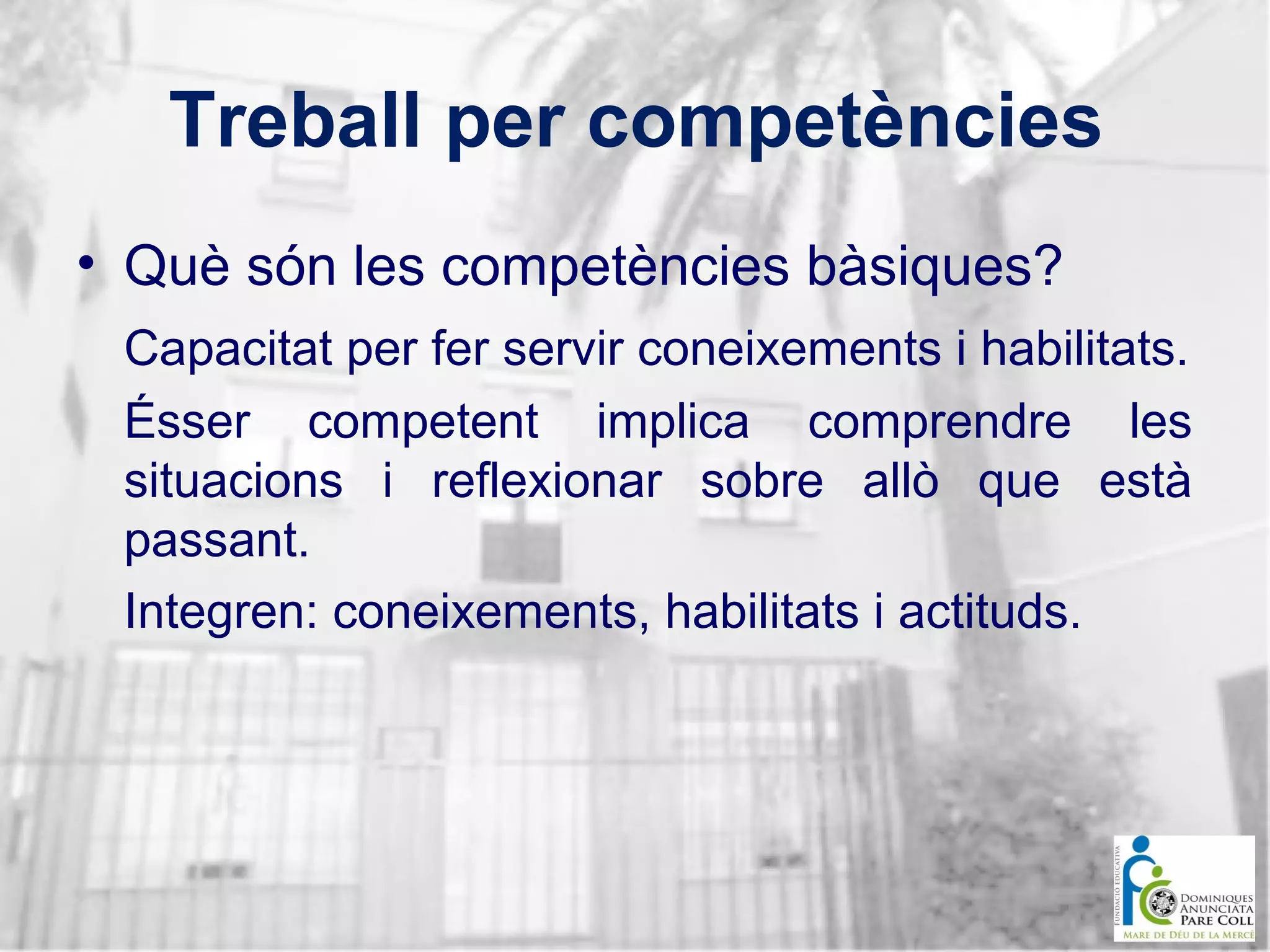 Treball per competències
• Què són les competències bàsiques?
Capacitat per fer servir coneixements i habilitats.
Ésser competent implica comprendre les
situacions i reflexionar sobre allò que està
passant.
Integren: coneixements, habilitats i actituds.

 