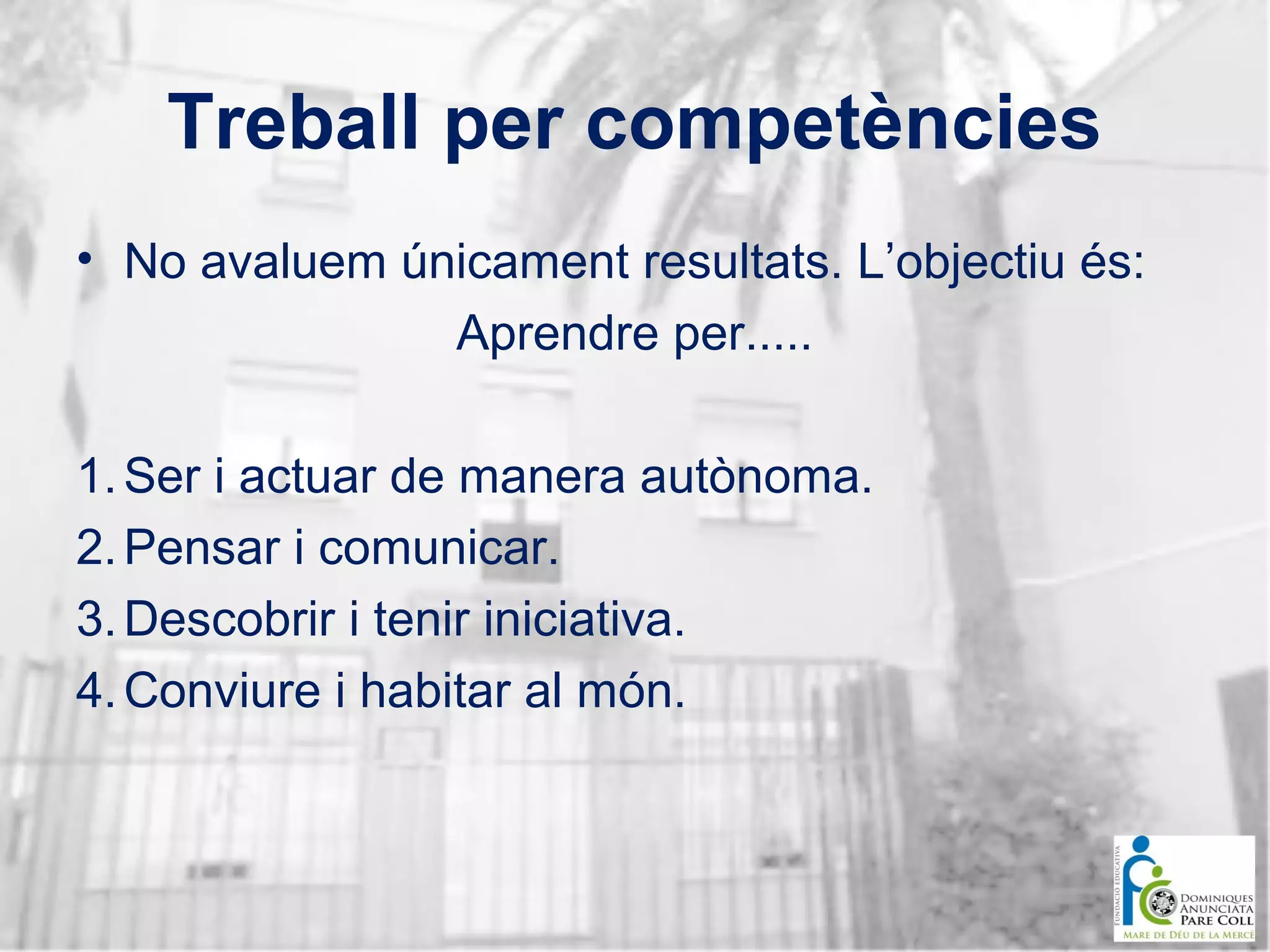 Treball per competències
• No avaluem únicament resultats. L’objectiu és:
Aprendre per.....
1. Ser i actuar de manera autònoma.
2. Pensar i comunicar.
3. Descobrir i tenir iniciativa.
4. Conviure i habitar al món.

 