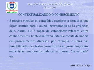 CONTEXTUALIZANDO O CONHECIMENTO É preciso vincular os conteúdos escolares a situações que façam sentido para o aluno, incorporando-os às vivências dele. Assim, ele é capaz de estabelecer relações entre conhecimentos. Contextualizar a leitura e escrita de notícia em procedimentos diversos, por exemplo, é umas das possibilidades: ler textos jornalísticos no jornal impresso, entrevistar uma pessoa, publicar um jornal “de verdade” etc. ASSESSORIA DA EJA 