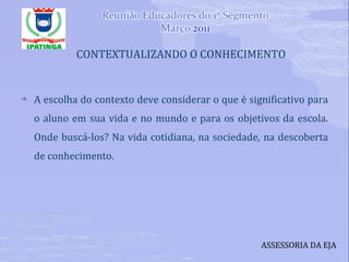 CONTEXTUALIZANDO O CONHECIMENTO A escolha do contexto deve considerar o que é significativo para o aluno em sua vida e no mundo e para os objetivos da escola. Onde buscá-los? Na vida cotidiana, na sociedade, na descoberta de conhecimento. ASSESSORIA DA EJA 
