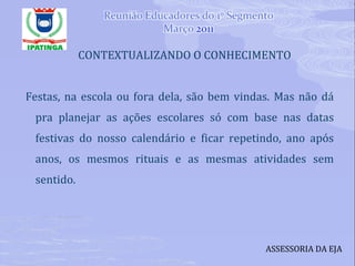 CONTEXTUALIZANDO O CONHECIMENTO Festas, na escola ou fora dela, são bem vindas. Mas não dá pra planejar as ações escolares só com base nas datas festivas do nosso calendário e ficar repetindo, ano após anos, os mesmos rituais e as mesmas atividades sem sentido.  ASSESSORIA DA EJA 