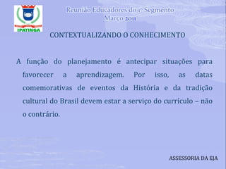 CONTEXTUALIZANDO O CONHECIMENTO A função do planejamento é antecipar situações para favorecer a aprendizagem. Por isso, as datas comemorativas de eventos da História e da tradição cultural do Brasil devem estar a serviço do currículo – não o contrário. ASSESSORIA DA EJA 