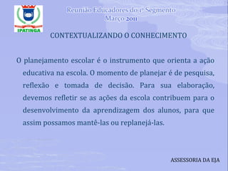 CONTEXTUALIZANDO O CONHECIMENTO O planejamento escolar é o instrumento que orienta a ação educativa na escola. O momento de planejar é de pesquisa, reflexão e tomada de decisão. Para sua elaboração, devemos refletir se as ações da escola contribuem para o desenvolvimento da aprendizagem dos alunos, para que assim possamos mantê-las ou replanejá-las. ASSESSORIA DA EJA 