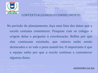 CONTEXTUALIZANDO O CONHECIMENTO No período do planejamento, faça uma lista das datas que a escola costuma comemorar. Pesquise com os colegas a origem delas e pergunte à coordenação. Reflita por que elas continuam existindo, que valores estão sendo destacados e se vale a pena mantê-los. O importante é que a equipe saiba por que a escola continua a comemorar algumas datas. ASSESSORIA DA EJA 