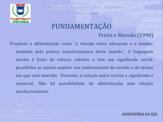 FUNDAMENTAÇÃO Freire e Macedo (1990) Propõem a alfabetização como “a relação entre educando e o mundo, mediada pela prática transformadora deste mundo”. A linguagem escrita é fruto de esforço coletivo e tem um significado social: possibilita ao sujeito ampliar seu conhecimento do mundo e do tempo em que está inserido.  Portanto, a relação entre escrita e significado é essencial. Não há possibilidade de alfabetização sem relação escrita/contexto. ASSESSORIA DA EJA 