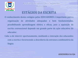 ESTÁGIOS DA ESCRITA O conhecimento destes estágios pelos EDUCADORES é importante para a organização de atividades adequadas e bem fundamentadas, possibilitando aprendizagem efetiva e eficaz, pois a aquisição da escrita convencional depende em grande parte da ação educativa do educador. Cabe a ele intervir oportunamente, mediando a interação dos educandos com a escrita e favorecendo a descoberta da estrutura combinatória da língua. ASSESSORIA DA EJA 