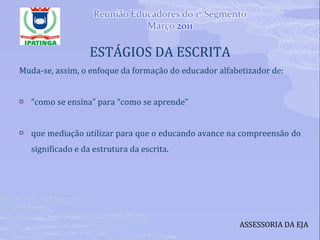 ESTÁGIOS DA ESCRITA Muda-se, assim, o enfoque da formação do educador alfabetizador de: “ como se ensina” para “como se aprende” que mediação utilizar para que o educando avance na compreensão do significado e da estrutura da escrita. ASSESSORIA DA EJA 