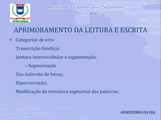 APRIMORAMENTO DA LEITURA E ESCRITA Categorias de erro Transcrição fonética; Juntura intervocabular e segmentação; - Segmentação Uso indevido de letras; Hipercorreção; Modificação da estrutura segmental das palavras; ASSESSORIA DA EJA 