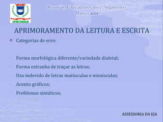 APRIMORAMENTO DA LEITURA E ESCRITA Categorias de erro: Forma morfológica diferente/variedade dialetal; Forma estranha de traçar as letras; Uso indevido de letras maiúsculas e minúsculas; Acento gráficos; Problemas sintáticos. ASSESSORIA DA EJA 