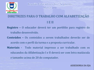 DIRETRIZES PARA O TRABALHO COM ALFABETIZAÇÃO I E II Registro –  O educador deverá ter um portfólio para registro do trabalho desenvolvido. Conteúdos –  Os conteúdos a serem trabalhados deverão ser de acordo com o perfil da turma e a proposta curricular. Materiais -  Todo material impresso a ser trabalhado com os educandos da Alfabetização I e II deverá ser com letra maiúscula e tamanho acima de 20 do computador. ASSESSORIA DA EJA 