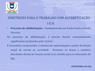 DIRETRIZES PARA O TRABALHO COM ALFABETIZAÇÃO I E II Processo de Alfabetização –  Fundamentado em Paulo Freire e Emília Ferreiro. No processo de alfabetização, é preciso buscar constantemente significações produzidas pela “práxis”.  É necessário compreender o sistema de representação a partir da função social da escrita na sociedade.  Portanto, os temas e assuntos abordados devem ter função social e/ou sentido para os educandos de EJA. ASSESSORIA DA EJA 