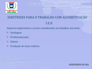 DIRETRIZES PARA O TRABALHO COM ALFABETIZAÇÃO I E II Aspectos importantes a serem considerados ao trabalhar um tema: Sondagem Problematização Debate Produção de texto coletivo ASSESSORIA DA EJA 