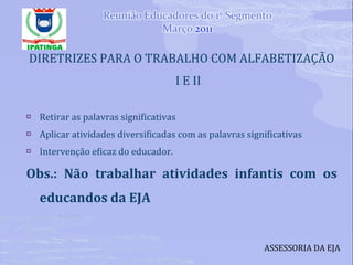 DIRETRIZES PARA O TRABALHO COM ALFABETIZAÇÃO I E II Retirar as palavras significativas Aplicar atividades diversificadas com as palavras significativas Intervenção eficaz do educador. Obs.: Não trabalhar atividades infantis com os educandos da EJA ASSESSORIA DA EJA 