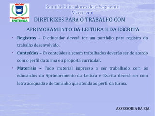 DIRETRIZES PARA O TRABALHO COM APRIMORAMENTO DA LEITURA E DA ESCRITA Registros –  O educador deverá ter um portfólio para registro do trabalho desenvolvido. Conteúdos –  Os conteúdos a serem trabalhados deverão ser de acordo com o perfil da turma e a proposta curricular. Materiais –  Todo material impresso a ser trabalhado com os educandos do Aprimoramento da Leitura e Escrita deverá ser com letra adequada e de tamanho que atenda ao perfil da turma. ASSESSORIA DA EJA 
