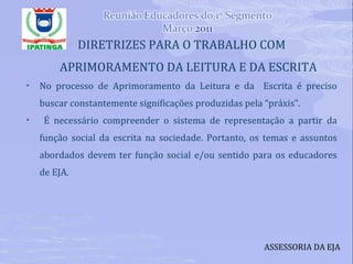 DIRETRIZES PARA O TRABALHO COM APRIMORAMENTO DA LEITURA E DA ESCRITA No processo de Aprimoramento da Leitura e da  Escrita é preciso buscar constantemente significações produzidas pela “práxis”. É necessário compreender o sistema de representação a partir da função social da escrita na sociedade. Portanto, os temas e assuntos abordados devem ter função social e/ou sentido para os educadores de EJA. ASSESSORIA DA EJA 
