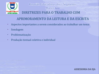 DIRETRIZES PARA O TRABALHO COM APRIMORAMENTO DA LEITURA E DA ESCRITA Aspectos importantes a serem considerados ao trabalhar um tema: Sondagem Problematização Produção textual coletiva e individual ASSESSORIA DA EJA 