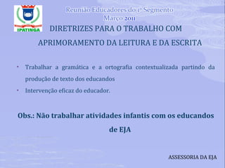 DIRETRIZES PARA O TRABALHO COM APRIMORAMENTO DA LEITURA E DA ESCRITA Trabalhar a gramática e a ortografia contextualizada partindo da produção de texto dos educandos Intervenção eficaz do educador. Obs.: Não trabalhar atividades infantis com os educandos de EJA ASSESSORIA DA EJA 