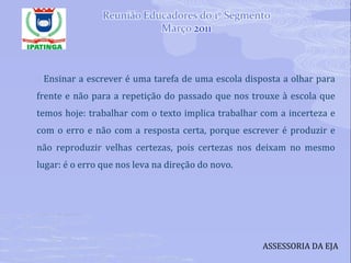 Ensinar a escrever é uma tarefa de uma escola disposta a olhar para frente e não para a repetição do passado que nos trouxe à escola que temos hoje: trabalhar com o texto implica trabalhar com a incerteza e com o erro e não com a resposta certa, porque escrever é produzir e não reproduzir velhas certezas, pois certezas nos deixam no mesmo lugar: é o erro que nos leva na direção do novo. ASSESSORIA DA EJA 