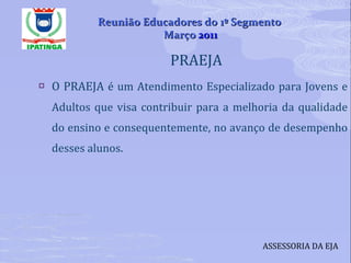 PRAEJA  O PRAEJA  é um Atendimento Especializado para Jovens e Adultos que visa contribuir para a melhoria da qualidade do ensino e consequentemente, no avanço de desempenho desses alunos. ASSESSORIA DA EJA Reunião Educadores do 1º Segmento  Março  2011 