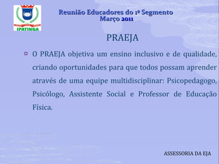 PRAEJA  O PRAEJA objetiva um ensino inclusivo e de qualidade, criando oportunidades para que todos possam aprender através de uma equipe multidisciplinar: Psicopedagogo, Psicólogo, Assistente Social e Professor de Educação Física. ASSESSORIA DA EJA Reunião Educadores do 1º Segmento  Março  2011 
