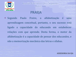   PRAEJA Segundo Paulo Freire, a alfabetização é uma aprendizagem conceitual, portanto, o seu sucesso está ligado a capacidade do educando em estabelecer relações com que aprende. Desta forma, o motor da alfabetização é a capacidade de pensar dos educandos, e não a memorização mecânica das letras e sílabas. ASSESSORIA DA EJA 