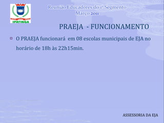 PRAEJA  - FUNCIONAMENTO O PRAEJA funcionará  em 08 escolas municipais de EJA no horário de 18h às 22h15min. ASSESSORIA DA EJA 
