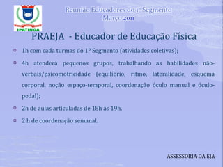 PRAEJA  - Educador de Educação Física 1h com cada turmas do 1º Segmento (atividades coletivas); 4h atenderá pequenos grupos, trabalhando as habilidades não-verbais/psicomotricidade (equilíbrio, ritmo, lateralidade, esquema corporal, noção espaço-temporal, coordenação óculo manual e óculo-pedal); 2h de aulas articuladas de 18h às 19h. 2 h de coordenação semanal. ASSESSORIA DA EJA 