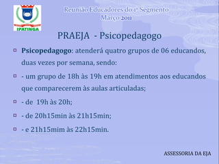 PRAEJA  - Psicopedagogo Psicopedagogo : atenderá quatro grupos de 06 educandos, duas vezes por semana, sendo:  - um grupo de 18h às 19h em atendimentos aos educandos que comparecerem às aulas articuladas;  - de  19h às 20h; - de 20h15min às 21h15min; - e 21h15mim às 22h15min. ASSESSORIA DA EJA 
